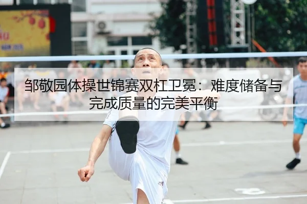 邹敬园体操世锦赛双杠卫冕：难度储备与完成质量的完美平衡