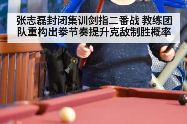 张志磊封闭集训剑指二番战 教练团队重构出拳节奏提升克敌制胜概率