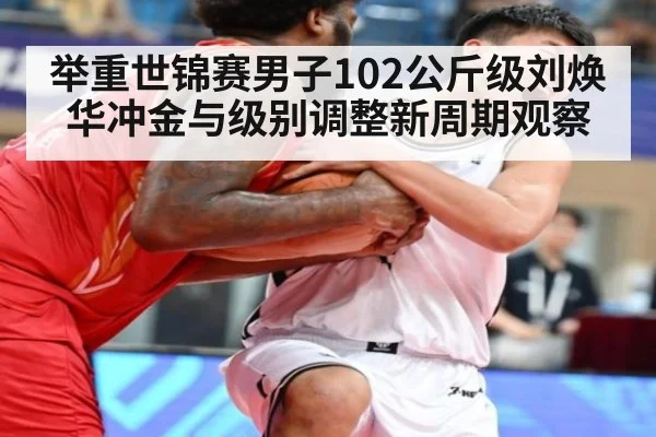 举重世锦赛男子102公斤级刘焕华冲金与级别调整新周期观察